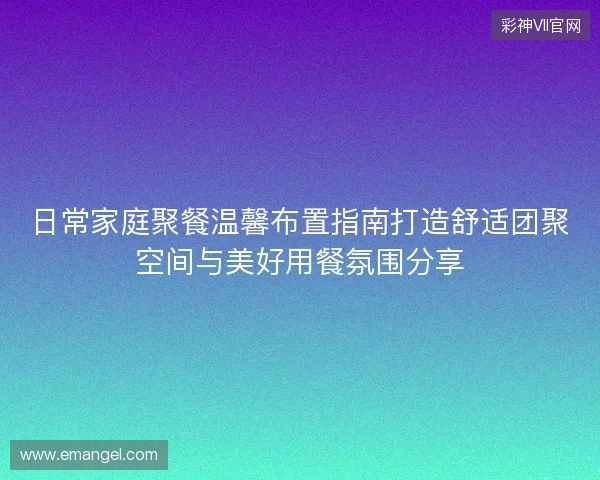 日常家庭聚餐温馨布置指南打造舒适团聚空间与美好用餐氛围分享