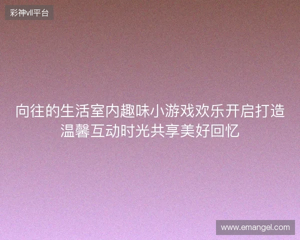 向往的生活室内趣味小游戏欢乐开启打造温馨互动时光共享美好回忆 向往的生活室内趣味小游戏欢乐开启打造温馨互动时光共享美好回忆
